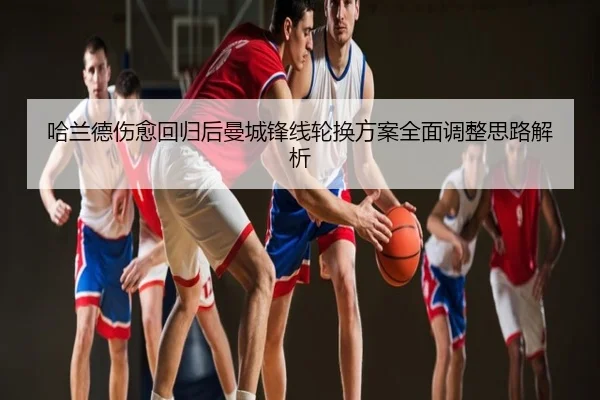 哈兰德伤愈回归后曼城锋线轮换方案全面调整思路解析
